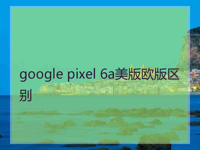 google pixel 6a美版欧版区别