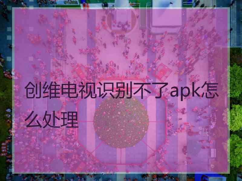 创维电视识别不了apk怎么处理