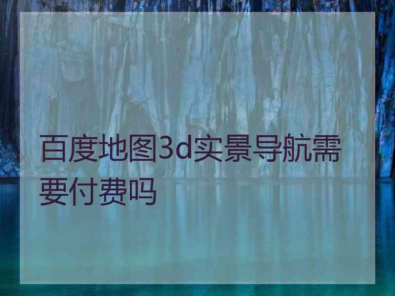 百度地图3d实景导航需要付费吗