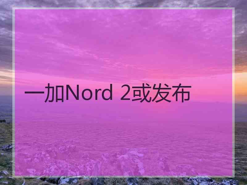 一加Nord 2或发布