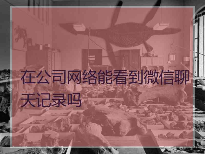 在公司网络能看到微信聊天记录吗