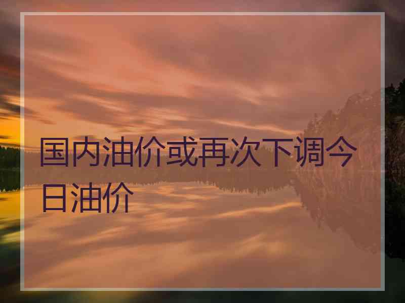 国内油价或再次下调今日油价