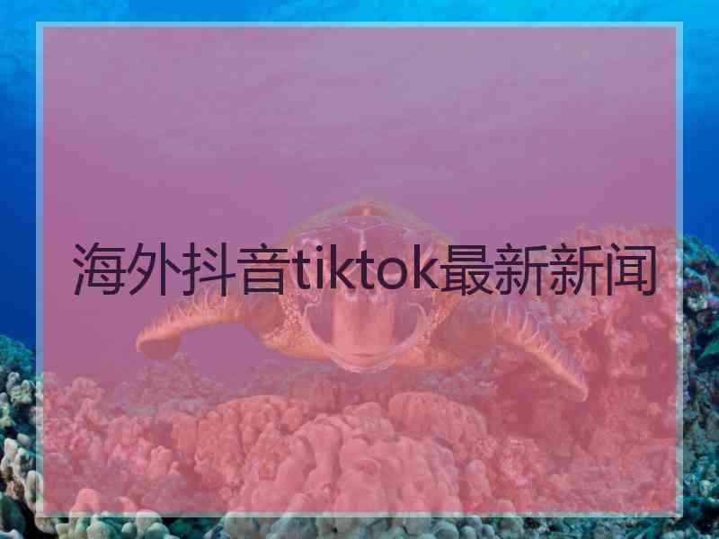 海外抖音tiktok最新新闻