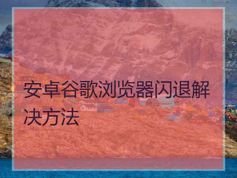 安卓谷歌浏览器闪退解决方法