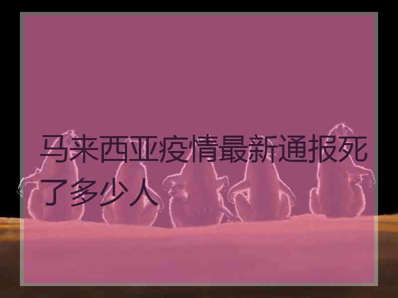 马来西亚疫情最新通报死了多少人