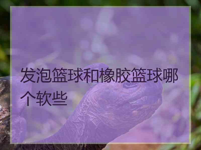 发泡篮球和橡胶篮球哪个软些