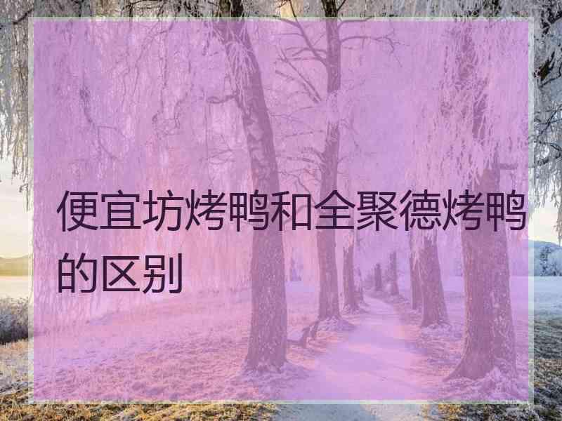 便宜坊烤鸭和全聚德烤鸭的区别