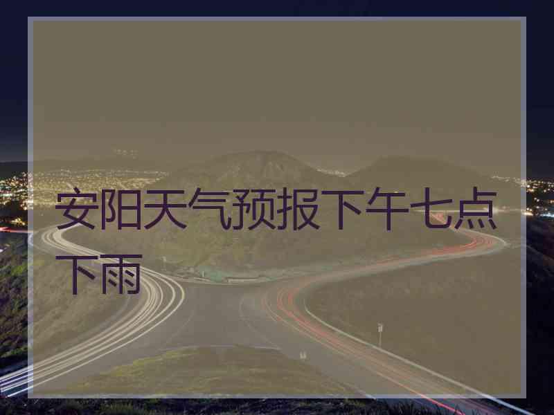 安阳天气预报下午七点下雨