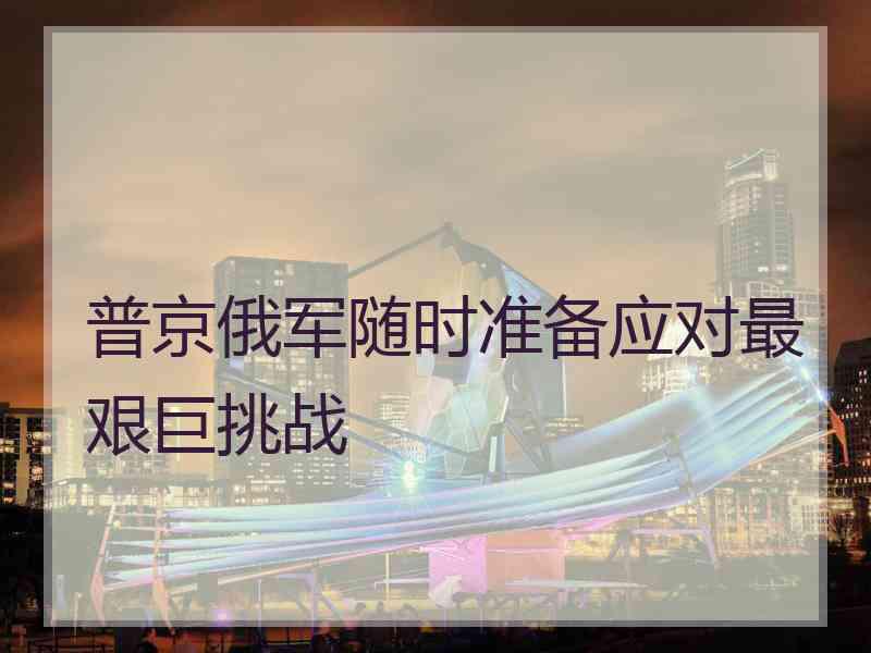 普京俄军随时准备应对最艰巨挑战