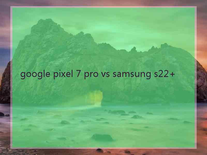 google pixel 7 pro vs samsung s22+