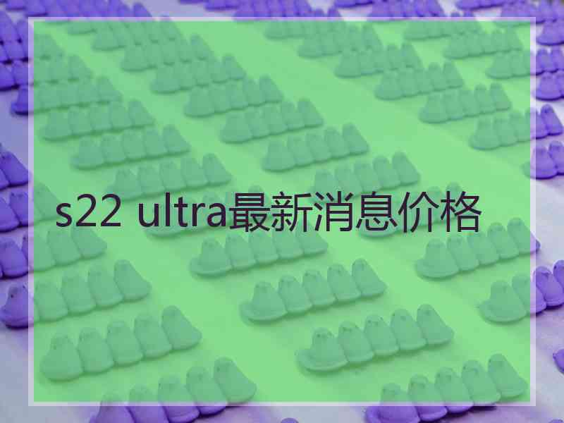 s22 ultra最新消息价格