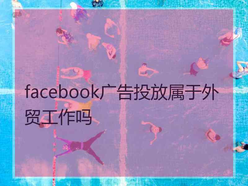 facebook广告投放属于外贸工作吗