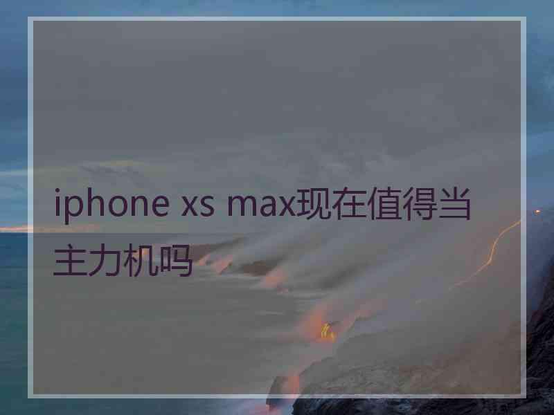 iphone xs max现在值得当主力机吗