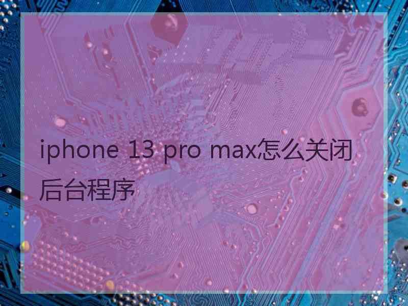 iphone 13 pro max怎么关闭后台程序