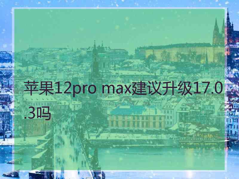 苹果12pro max建议升级17.0.3吗