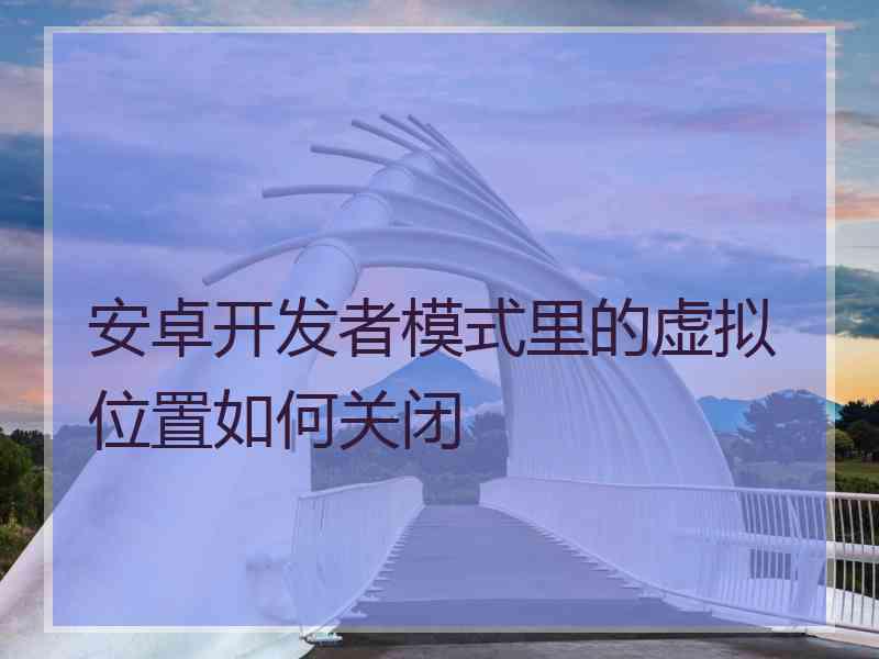 安卓开发者模式里的虚拟位置如何关闭