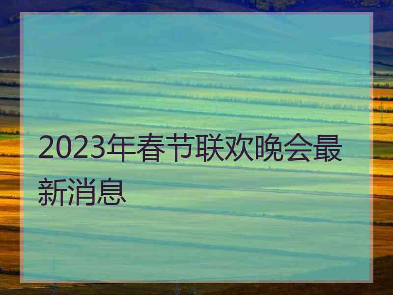 2023年春节联欢晚会最新消息