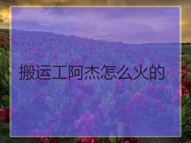 搬运工阿杰怎么火的