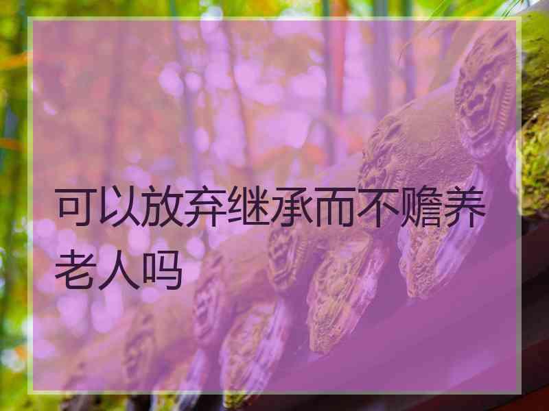 可以放弃继承而不赡养老人吗