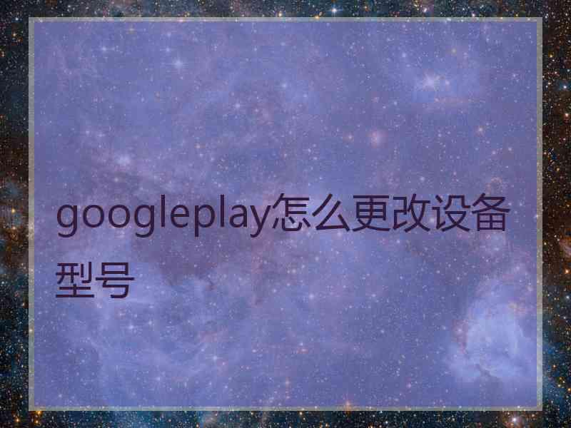 googleplay怎么更改设备型号