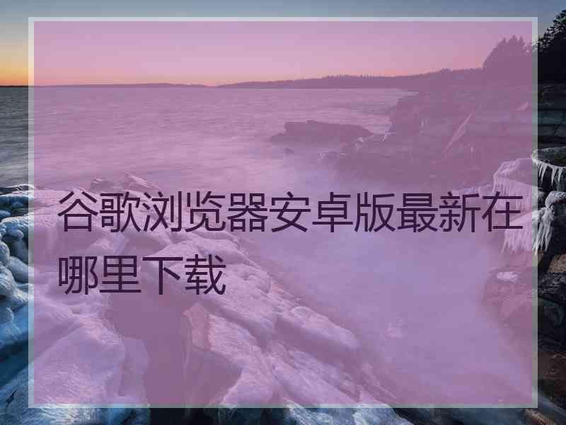 谷歌浏览器安卓版最新在哪里下载