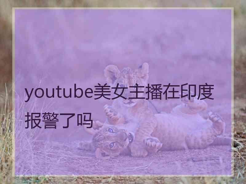 youtube美女主播在印度报警了吗